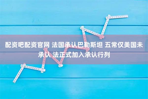 配资吧配资官网 法国承认巴勒斯坦 五常仅美国未承认 法正式加入承认行列