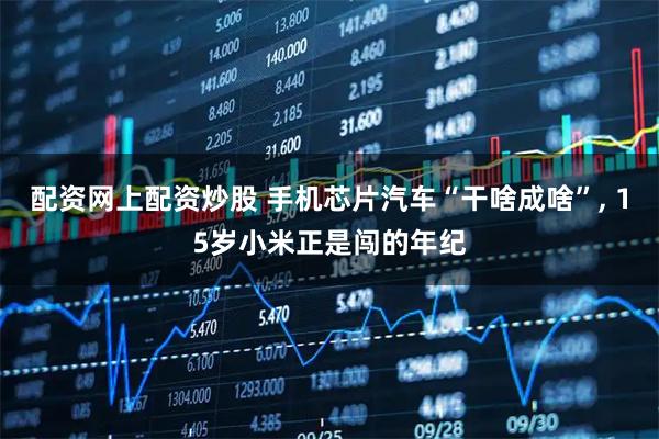 配资网上配资炒股 手机芯片汽车“干啥成啥”, 15岁小米正是闯的年纪