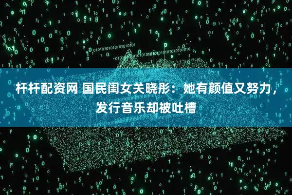 杆杆配资网 国民闺女关晓彤:她有颜值又努力,发行音乐却被吐槽