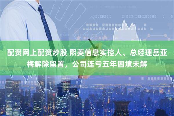 配资网上配资炒股 熙菱信息实控人、总经理岳亚梅解除留置,公司连亏五年困境未解