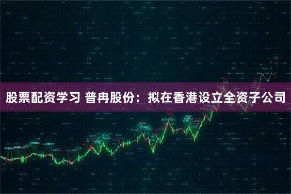 股票配资学习 普冉股份：拟在香港设立全资子公司