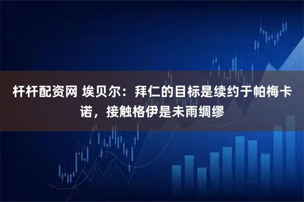 杆杆配资网 埃贝尔：拜仁的目标是续约于帕梅卡诺，接触格伊是未雨绸缪