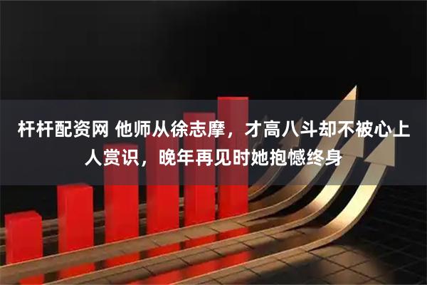 杆杆配资网 他师从徐志摩，才高八斗却不被心上人赏识，晚年再见时她抱憾终身