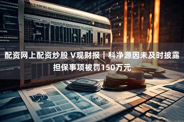 配资网上配资炒股 V观财报|科净源因未及时披露担保事项被罚150万元