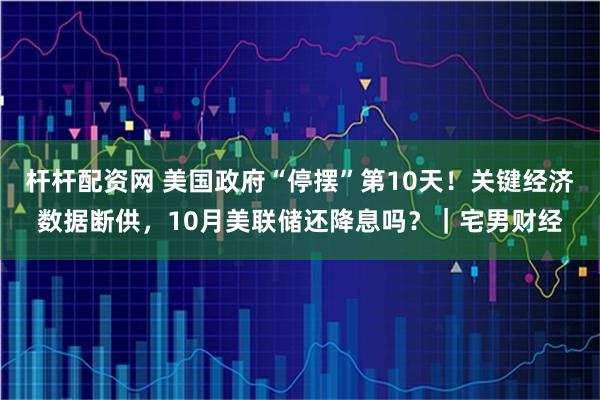 杆杆配资网 美国政府“停摆”第10天!关键经济数据断供,10月美联储还降息吗?|宅男财经