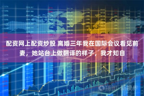配资网上配资炒股 离婚三年我在国际会议看见前妻,她站台上做翻译的样子,我才知自