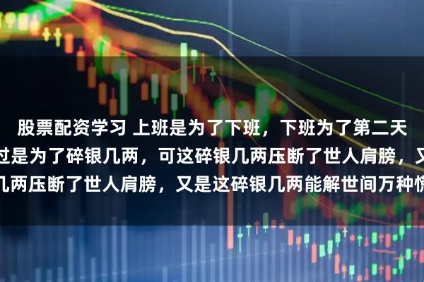 股票配资学习 上班是为了下班,下班为了第二天上班,日复一日,也不过是为了碎银几两,可这碎银几两压断了世人肩膀,又是这碎银几两能解世间万种慌张