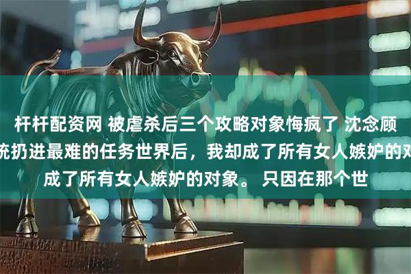 杆杆配资网 被虐杀后三个攻略对象悔疯了 沈念顾长风苏月 被无良系统扔进最难的任务世界后,我却成了所有女人嫉妒的对象。 只因在那个世