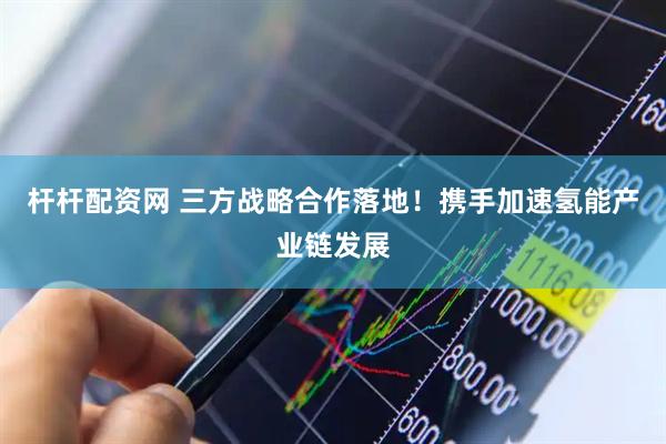 杆杆配资网 三方战略合作落地!携手加速氢能产业链发展