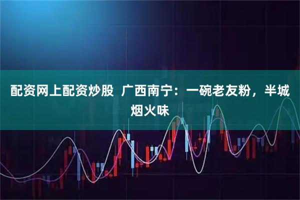 配资网上配资炒股 广西南宁:一碗老友粉,半城烟火味