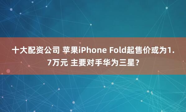 十大配资公司 苹果iPhone Fold起售价或为1.7万元 主要对手华为三星?