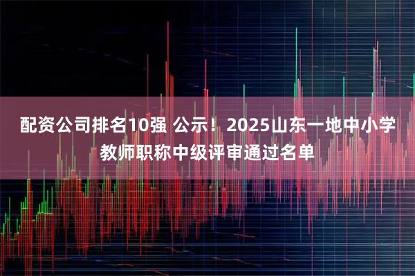 配资公司排名10强 公示！2025山东一地中小学教师职称中级评审通过名单