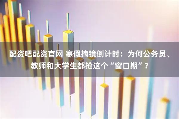 配资吧配资官网 寒假摘镜倒计时：为何公务员、教师和大学生都抢这个“窗口期”？