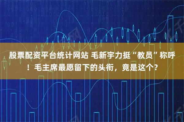 股票配资平台统计网站 毛新宇力挺“教员”称呼！毛主席最愿留下的头衔，竟是这个？