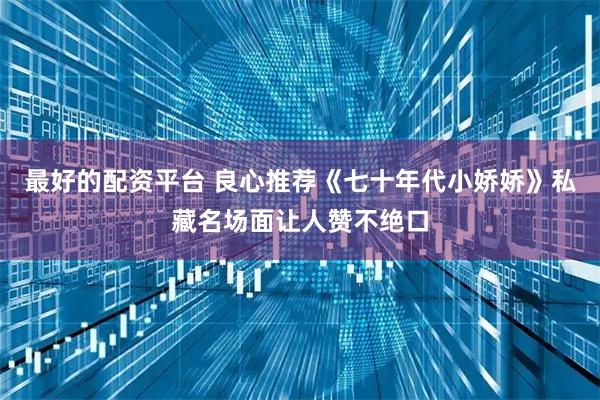 最好的配资平台 良心推荐《七十年代小娇娇》私藏名场面让人赞不绝口