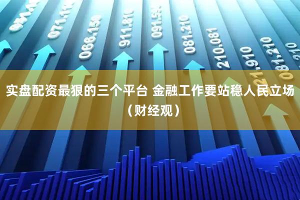 实盘配资最狠的三个平台 金融工作要站稳人民立场（财经观）