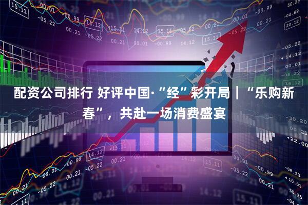 配资公司排行 好评中国·“经”彩开局｜“乐购新春”，共赴一场消费盛宴