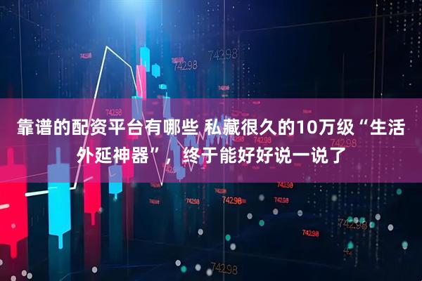 靠谱的配资平台有哪些 私藏很久的10万级“生活外延神器”，终于能好好说一说了