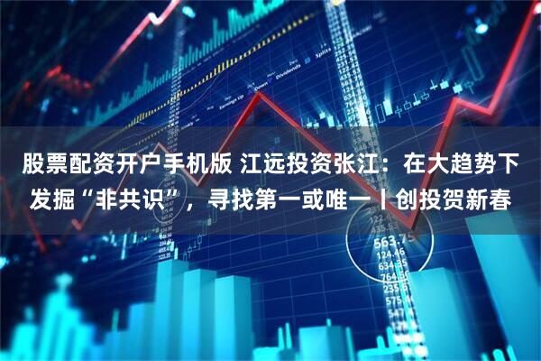 股票配资开户手机版 江远投资张江：在大趋势下发掘“非共识”，寻找第一或唯一丨创投贺新春