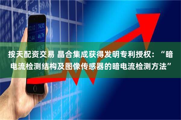 按天配资交易 晶合集成获得发明专利授权：“暗电流检测结构及图像传感器的暗电流检测方法”