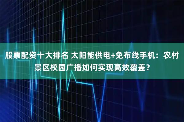 股票配资十大排名 太阳能供电+免布线手机：农村景区校园广播如何实现高效覆盖？