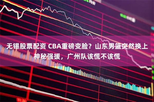 无锡股票配资 CBA重磅变脸？山东男篮突然换上神秘强援，广州队该慌不该慌