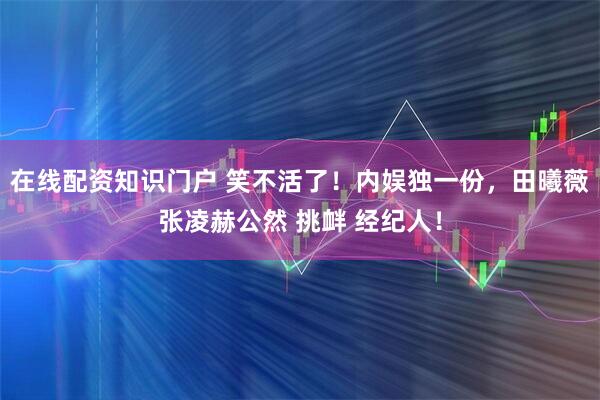 在线配资知识门户 笑不活了！内娱独一份，田曦薇张凌赫公然 挑衅 经纪人！