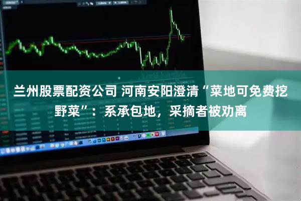 兰州股票配资公司 河南安阳澄清“菜地可免费挖野菜”：系承包地，采摘者被劝离