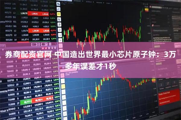 券商配资官网 中国造出世界最小芯片原子钟：3万多年误差才1秒
