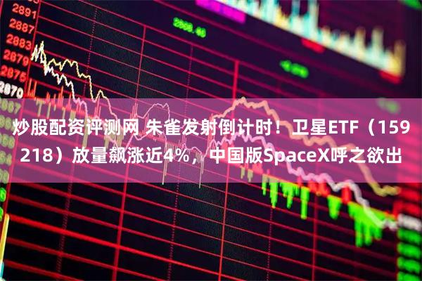 炒股配资评测网 朱雀发射倒计时！卫星ETF（159218）放量飙涨近4%，中国版SpaceX呼之欲出