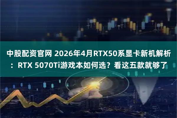 中股配资官网 2026年4月RTX50系显卡新机解析:RTX 5070Ti游戏本如何选?看这五款就够了