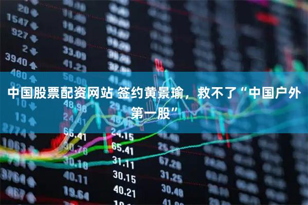 中国股票配资网站 签约黄景瑜，救不了“中国户外第一股”