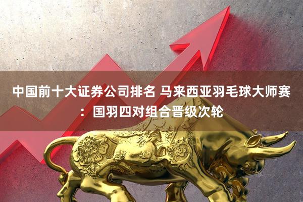 中国前十大证券公司排名 马来西亚羽毛球大师赛:国羽四对组合晋级次轮