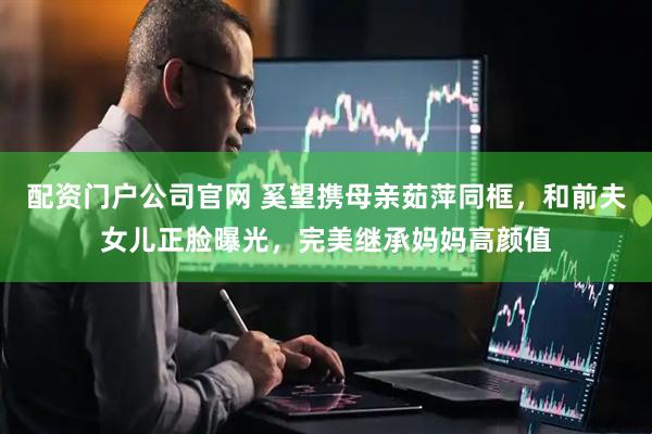 配资门户公司官网 奚望携母亲茹萍同框，和前夫女儿正脸曝光，完美继承妈妈高颜值