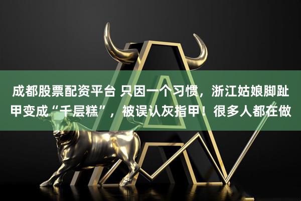 成都股票配资平台 只因一个习惯，浙江姑娘脚趾甲变成“千层糕”，被误认灰指甲！很多人都在做
