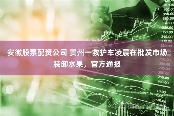 安徽股票配资公司 贵州一救护车凌晨在批发市场装卸水果，官方通报