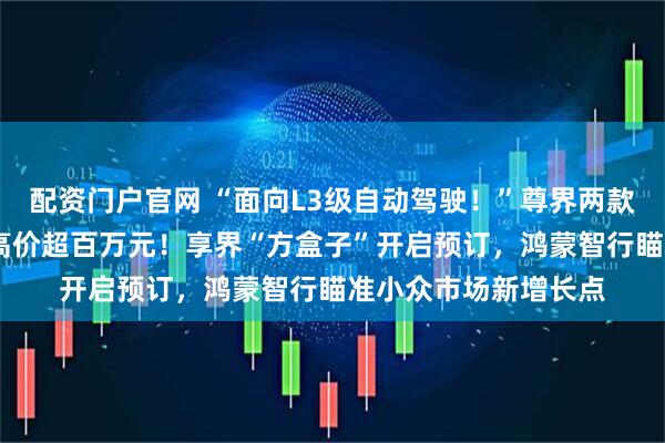 配资门户官网 “面向L3级自动驾驶！”尊界两款豪华MPV入市，最高价超百万元！享界“方盒子”开启预订，鸿蒙智行瞄准小众市场新增长点