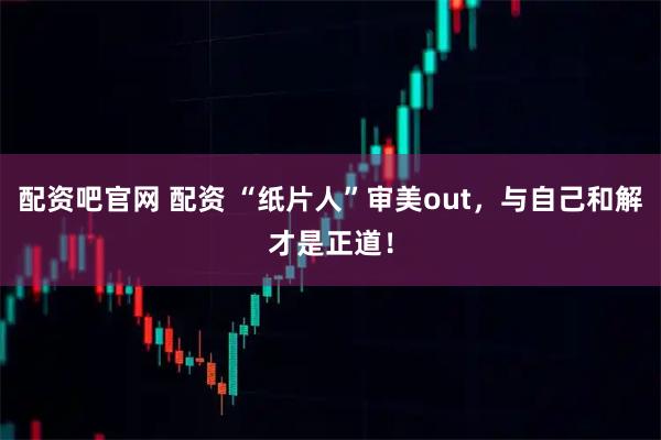 配资吧官网 配资 “纸片人”审美out，与自己和解才是正道！