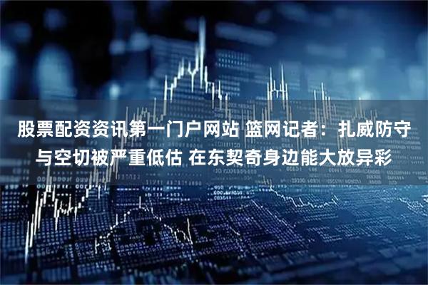股票配资资讯第一门户网站 篮网记者：扎威防守与空切被严重低估 在东契奇身边能大放异彩